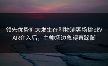 领先优势扩大发生在利物浦客场挑战VAR介入后，主帅场边急得直跺脚