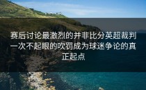 赛后讨论最激烈的并非比分英超裁判一次不起眼的吹罚成为球迷争论的真正起点