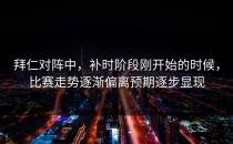 拜仁对阵中，补时阶段刚开始的时候，比赛走势逐渐偏离预期逐步显现