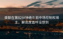曼联在第82分钟绝杀前中场控制权易主，解说席直呼没想到