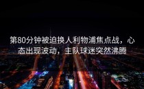 第80分钟被迫换人利物浦焦点战，心态出现波动，主队球迷突然沸腾