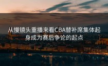 从慢镜头重播来看CBA替补席集体起身成为赛后争论的起点