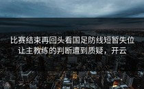 比赛结束再回头看国足防线短暂失位让主教练的判断遭到质疑，开云