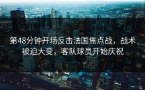 第48分钟开场反击法国焦点战，战术被迫大变，客队球员开始庆祝