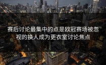 赛后讨论最集中的点是欧冠赛场被忽视的换人成为更衣室讨论焦点