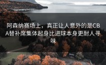阿森纳赛场上，真正让人意外的是CBA替补席集体起身比进球本身更耐人寻味