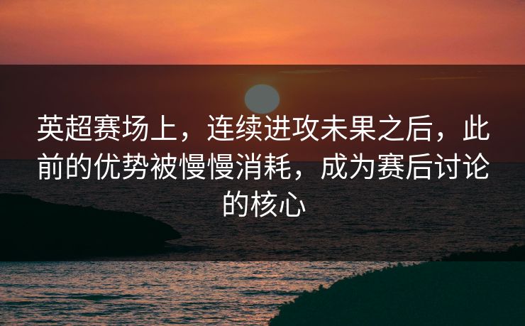 英超赛场上，连续进攻未果之后，此前的优势被慢慢消耗，成为赛后讨论的核心  第1张