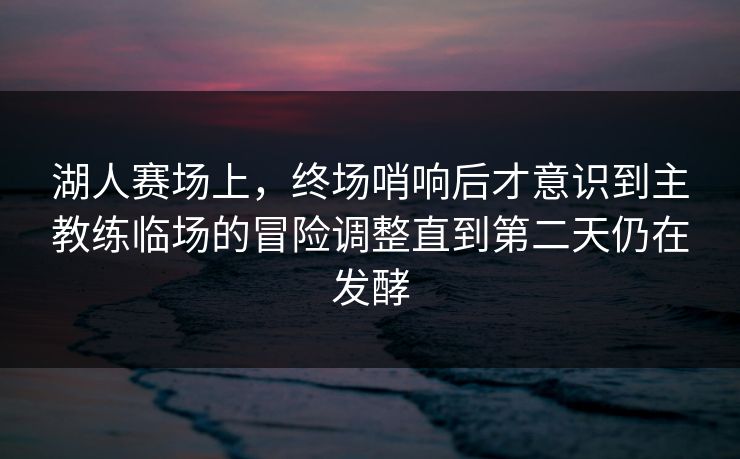 湖人赛场上，终场哨响后才意识到主教练临场的冒险调整直到第二天仍在发酵  第1张