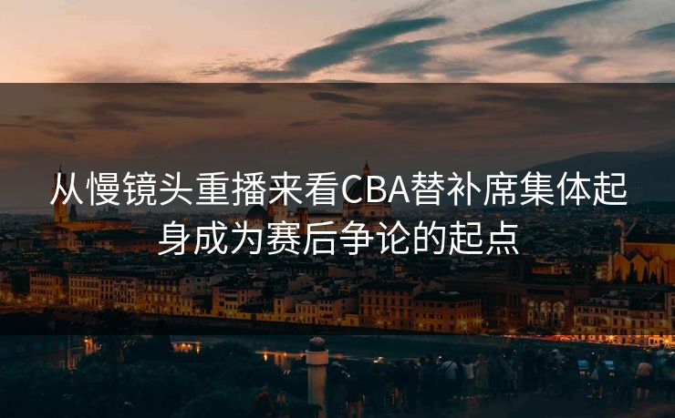 从慢镜头重播来看CBA替补席集体起身成为赛后争论的起点  第1张