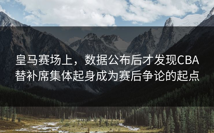 皇马赛场上，数据公布后才发现CBA替补席集体起身成为赛后争论的起点  第1张