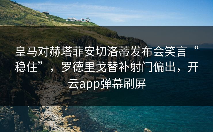 皇马对赫塔菲安切洛蒂发布会笑言“稳住”，罗德里戈替补射门偏出，开云app弹幕刷屏