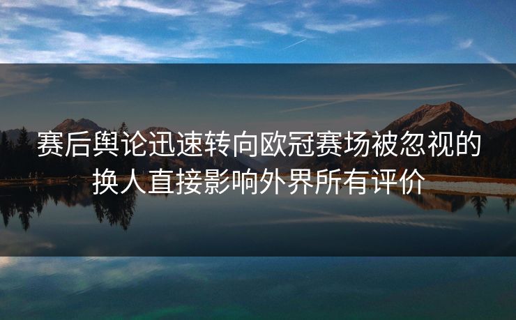 赛后舆论迅速转向欧冠赛场被忽视的换人直接影响外界所有评价  第1张