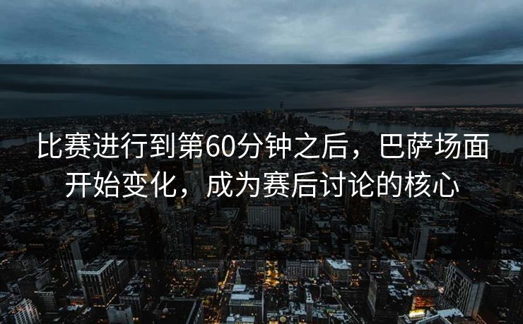 比赛进行到第60分钟之后，巴萨场面开始变化，成为赛后讨论的核心  第1张