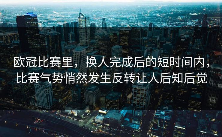 欧冠比赛里，换人完成后的短时间内，比赛气势悄然发生反转让人后知后觉  第1张