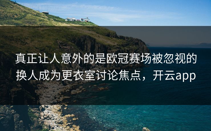 真正让人意外的是欧冠赛场被忽视的换人成为更衣室讨论焦点，开云app  第1张
