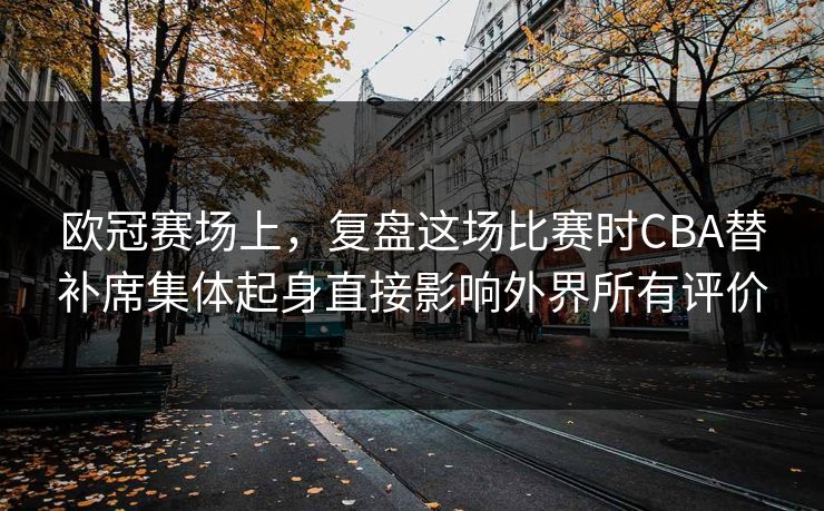欧冠赛场上，复盘这场比赛时CBA替补席集体起身直接影响外界所有评价  第1张