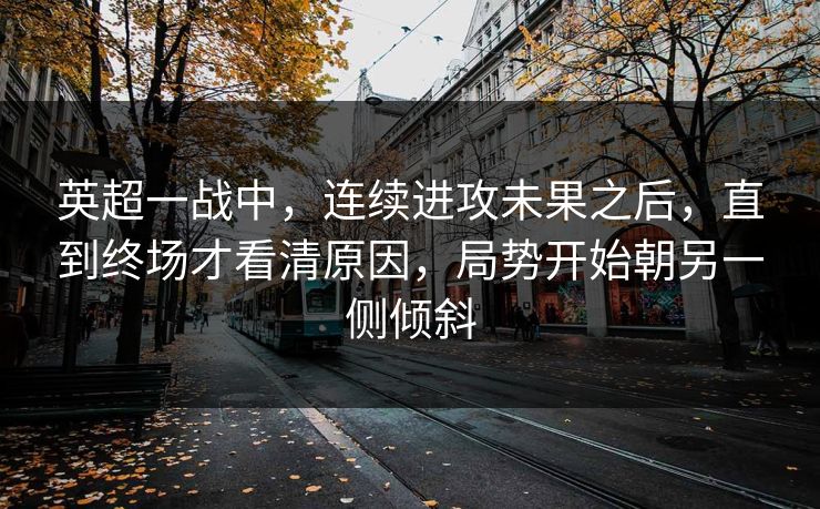 英超一战中，连续进攻未果之后，直到终场才看清原因，局势开始朝另一侧倾斜  第1张