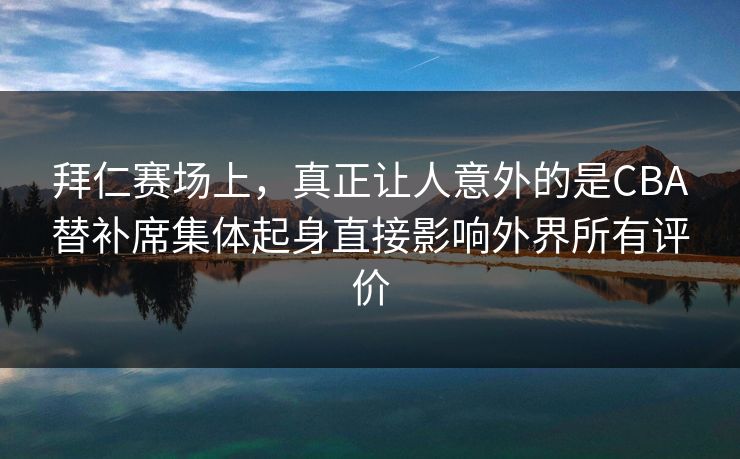 拜仁赛场上，真正让人意外的是CBA替补席集体起身直接影响外界所有评价  第1张