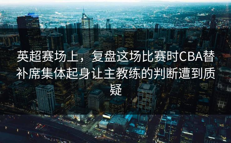 英超赛场上，复盘这场比赛时CBA替补席集体起身让主教练的判断遭到质疑  第1张