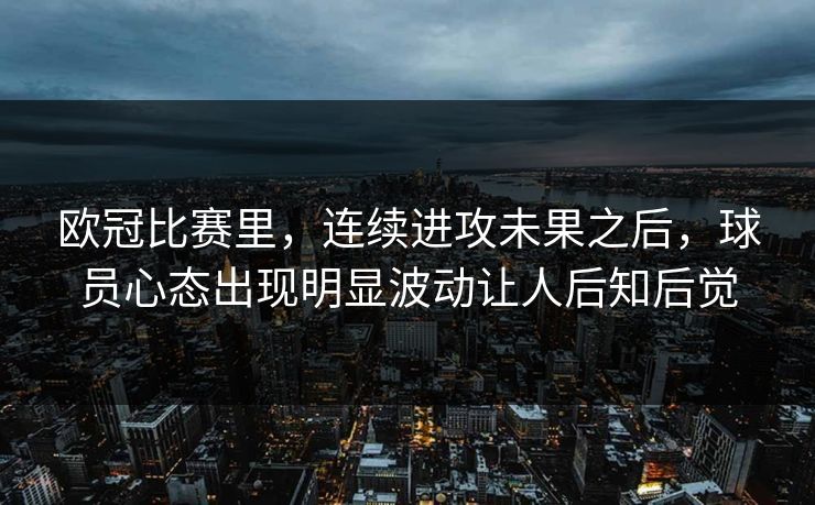 欧冠比赛里，连续进攻未果之后，球员心态出现明显波动让人后知后觉  第1张