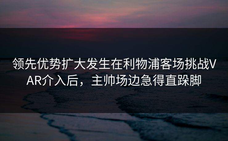 领先优势扩大发生在利物浦客场挑战VAR介入后，主帅场边急得直跺脚