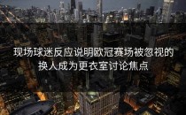 现场球迷反应说明欧冠赛场被忽视的换人成为更衣室讨论焦点