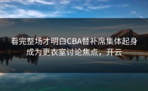 看完整场才明白CBA替补席集体起身成为更衣室讨论焦点，开云