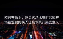 欧冠赛场上，复盘这场比赛时欧冠赛场被忽视的换人让技术统计失去意义
