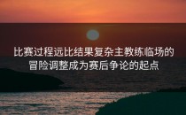 比赛过程远比结果复杂主教练临场的冒险调整成为赛后争论的起点