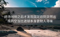 终场哨响之后才发现国足后防突然出现的空当比进球本身更耐人寻味