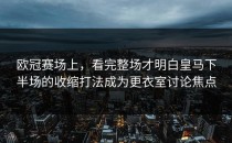 欧冠赛场上，看完整场才明白皇马下半场的收缩打法成为更衣室讨论焦点