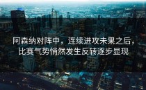 阿森纳对阵中，连续进攻未果之后，比赛气势悄然发生反转逐步显现