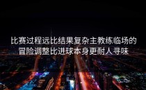 比赛过程远比结果复杂主教练临场的冒险调整比进球本身更耐人寻味