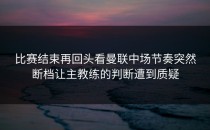 比赛结束再回头看曼联中场节奏突然断档让主教练的判断遭到质疑
