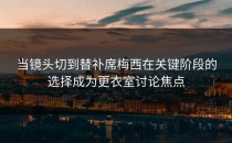 当镜头切到替补席梅西在关键阶段的选择成为更衣室讨论焦点