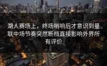 湖人赛场上，终场哨响后才意识到曼联中场节奏突然断档直接影响外界所有评价