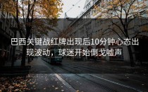 巴西关键战红牌出现后10分钟心态出现波动，球迷开始倒戈嘘声