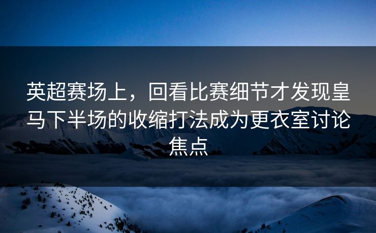 英超赛场上,回看比赛细节才发现皇马下半场的收缩打法成为更衣室讨论焦点 英超赛场上,回看比赛细节才发现皇马下半场的收缩打法成为更衣室讨论焦点