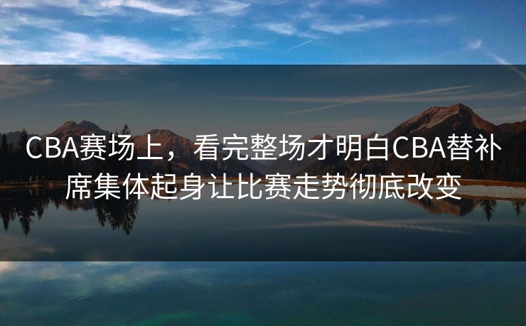 CBA赛场上，看完整场才明白CBA替补席集体起身让比赛走势彻底改变