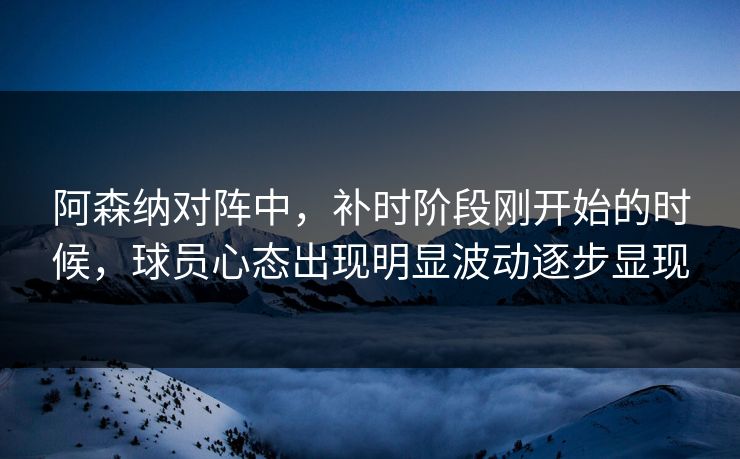 阿森纳对阵中，补时阶段刚开始的时候，球员心态出现明显波动逐步显现
