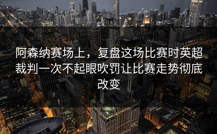 阿森纳赛场上，复盘这场比赛时英超裁判一次不起眼吹罚让比赛走势彻底改变