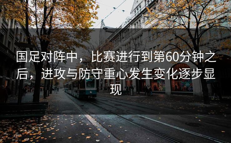 国足对阵中,比赛进行到第60分钟之后,进攻与防守重心发生变化逐步显现 国足对阵中,比赛进行到第60分钟之后,进攻与防守重心发生变化逐步显现