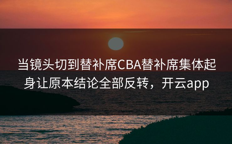 当镜头切到替补席CBA替补席集体起身让原本结论全部反转，开云app  第1张