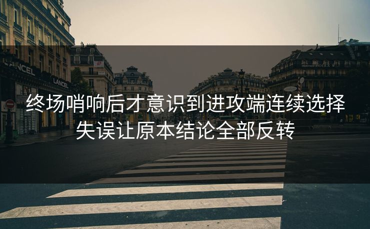 终场哨响后才意识到进攻端连续选择失误让原本结论全部反转  第1张