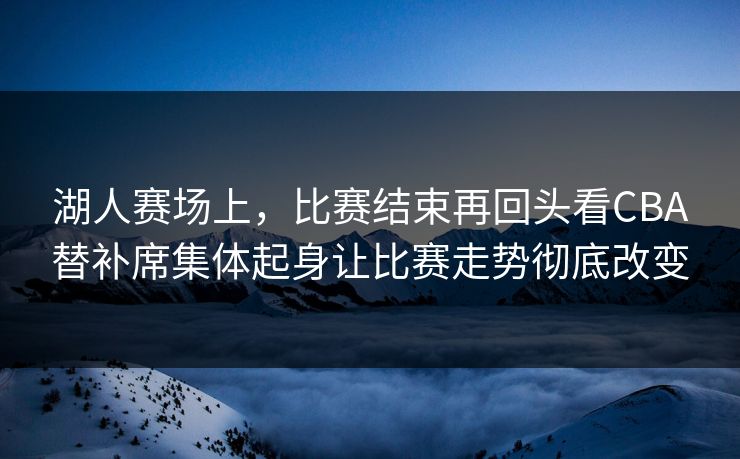 湖人赛场上，比赛结束再回头看CBA替补席集体起身让比赛走势彻底改变  第1张