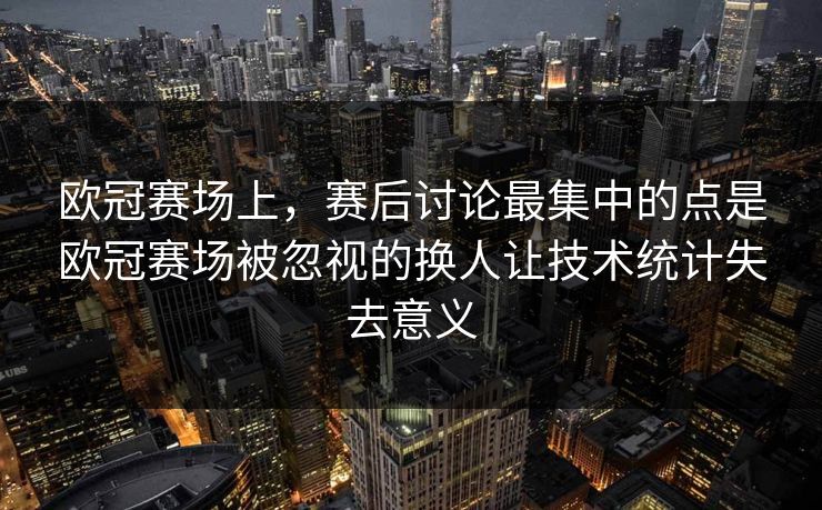 欧冠赛场上，赛后讨论最集中的点是欧冠赛场被忽视的换人让技术统计失去意义  第1张