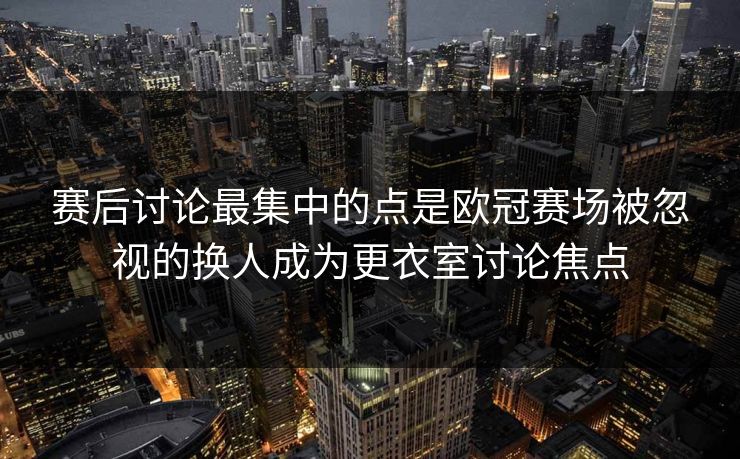 赛后讨论最集中的点是欧冠赛场被忽视的换人成为更衣室讨论焦点  第1张