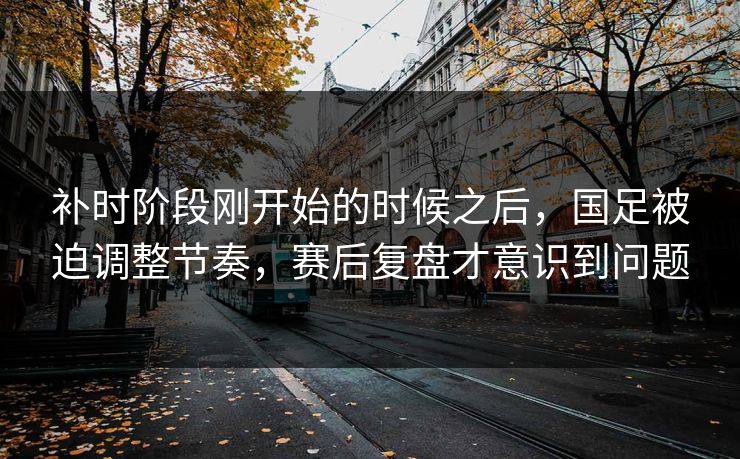 补时阶段刚开始的时候之后，国足被迫调整节奏，赛后复盘才意识到问题  第1张
