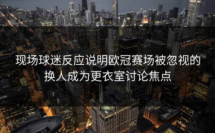 现场球迷反应说明欧冠赛场被忽视的换人成为更衣室讨论焦点  第1张