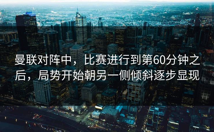 曼联对阵中，比赛进行到第60分钟之后，局势开始朝另一侧倾斜逐步显现  第1张